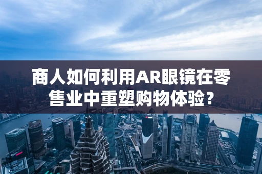 商人如何利用AR眼镜在零售业中重塑购物体验？