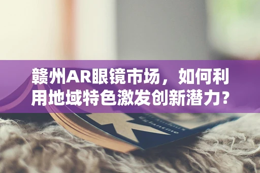 赣州AR眼镜市场，如何利用地域特色激发创新潜力？