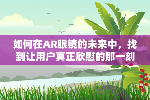 如何在AR眼镜的未来中，找到让用户真正欣慰的那一刻？