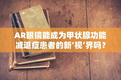 AR眼镜能成为甲状腺功能减退症患者的新‘视’界吗？