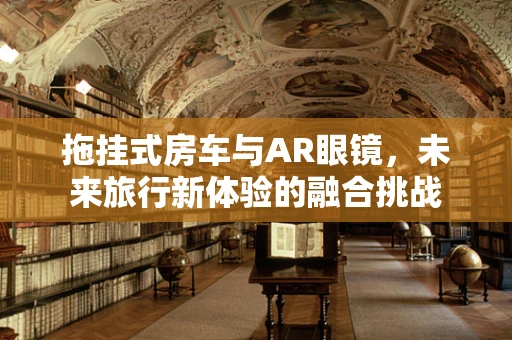 拖挂式房车与AR眼镜，未来旅行新体验的融合挑战