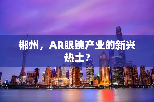 郴州，AR眼镜产业的新兴热土？