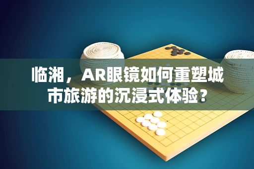 临湘，AR眼镜如何重塑城市旅游的沉浸式体验？
