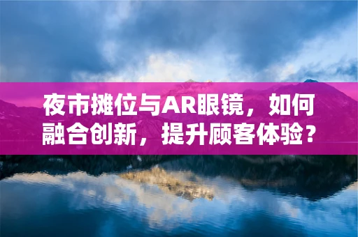 夜市摊位与AR眼镜，如何融合创新，提升顾客体验？