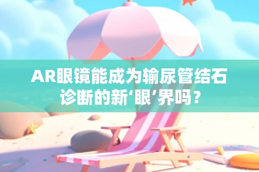AR眼镜能成为输尿管结石诊断的新‘眼’界吗？