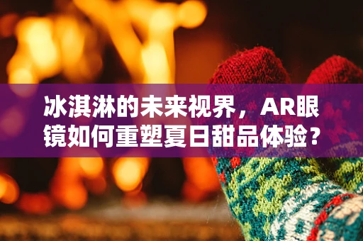 冰淇淋的未来视界，AR眼镜如何重塑夏日甜品体验？
