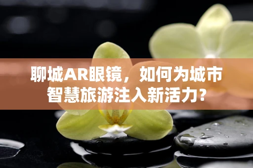 聊城AR眼镜，如何为城市智慧旅游注入新活力？
