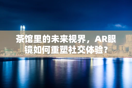 茶馆里的未来视界，AR眼镜如何重塑社交体验？
