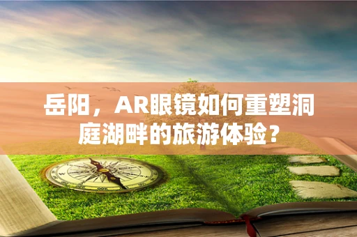 岳阳，AR眼镜如何重塑洞庭湖畔的旅游体验？