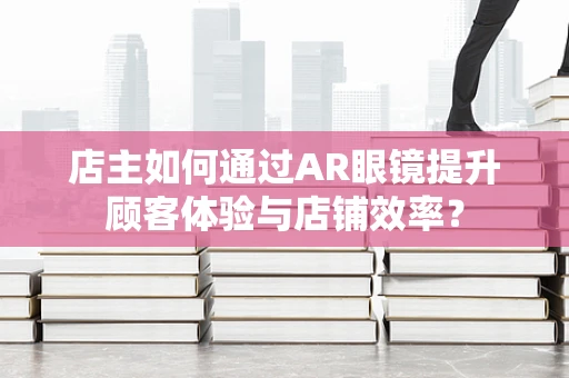 店主如何通过AR眼镜提升顾客体验与店铺效率？