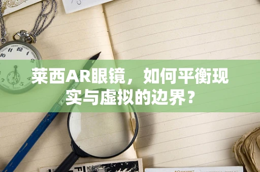 莱西AR眼镜，如何平衡现实与虚拟的边界？