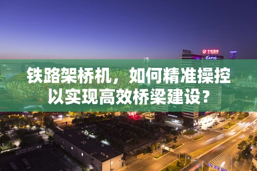 铁路架桥机，如何精准操控以实现高效桥梁建设？