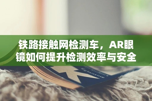 铁路接触网检测车，AR眼镜如何提升检测效率与安全？