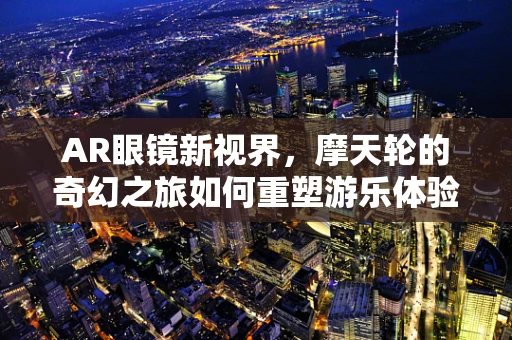 AR眼镜新视界，摩天轮的奇幻之旅如何重塑游乐体验？