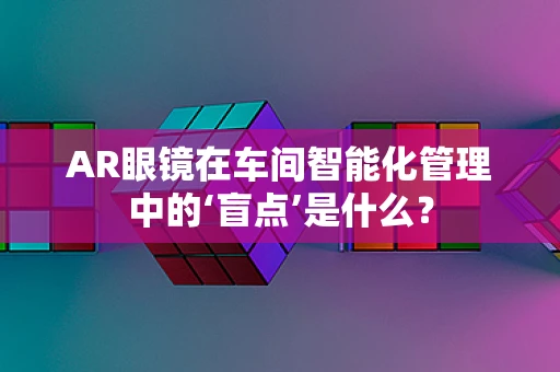 AR眼镜在车间智能化管理中的‘盲点’是什么？