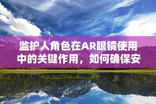监护人角色在AR眼镜使用中的关键作用，如何确保安全与责任？