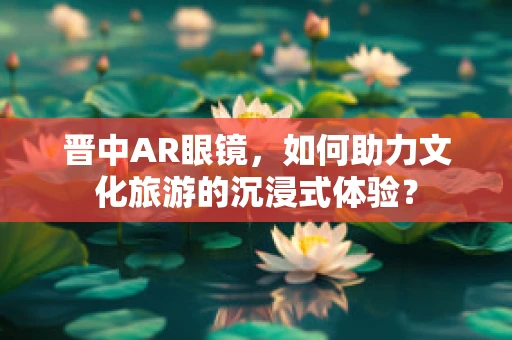晋中AR眼镜，如何助力文化旅游的沉浸式体验？