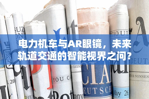 电力机车与AR眼镜，未来轨道交通的智能视界之问？