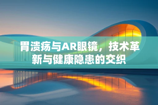 胃溃疡与AR眼镜，技术革新与健康隐患的交织