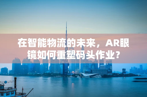 在智能物流的未来，AR眼镜如何重塑码头作业？