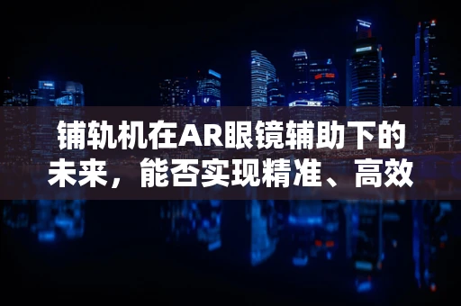 铺轨机在AR眼镜辅助下的未来，能否实现精准、高效的无缝对接？