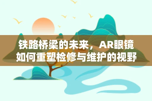 铁路桥梁的未来，AR眼镜如何重塑检修与维护的视野？