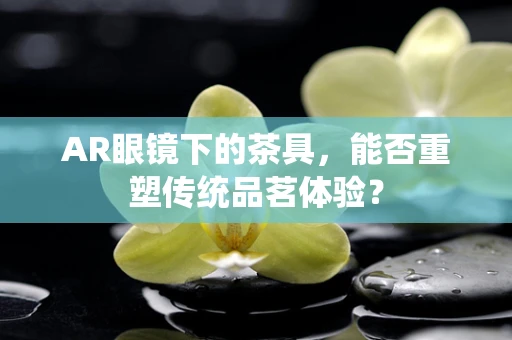 AR眼镜下的茶具，能否重塑传统品茗体验？