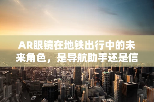 AR眼镜在地铁出行中的未来角色，是导航助手还是信息新窗口？