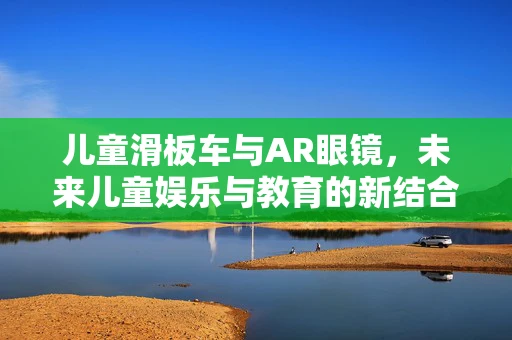 儿童滑板车与AR眼镜，未来儿童娱乐与教育的新结合点？