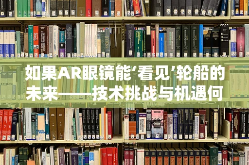 如果AR眼镜能‘看见’轮船的未来——技术挑战与机遇何在？