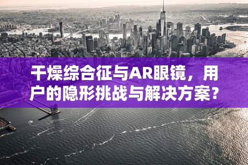 干燥综合征与AR眼镜，用户的隐形挑战与解决方案？
