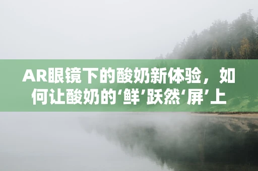 AR眼镜下的酸奶新体验，如何让酸奶的‘鲜’跃然‘屏’上？