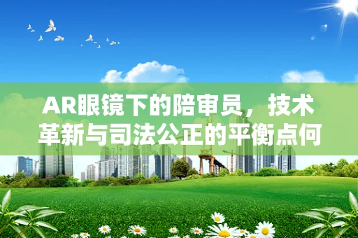 AR眼镜下的陪审员，技术革新与司法公正的平衡点何在？