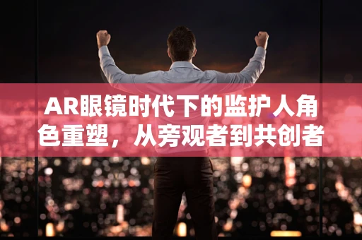 AR眼镜时代下的监护人角色重塑，从旁观者到共创者