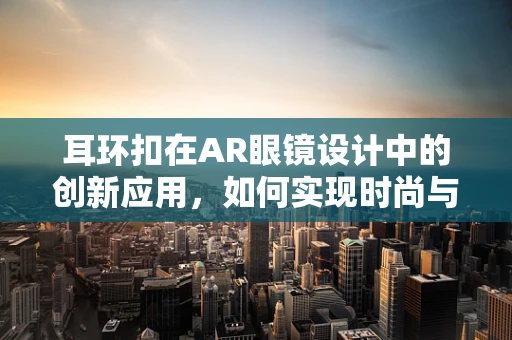 耳环扣在AR眼镜设计中的创新应用，如何实现时尚与科技的完美融合？
