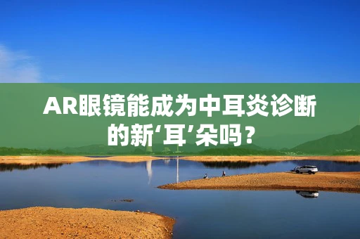 AR眼镜能成为中耳炎诊断的新‘耳’朵吗？