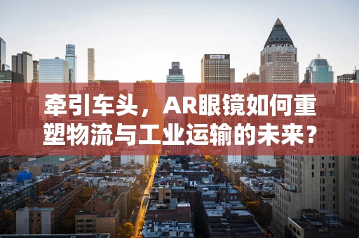 牵引车头，AR眼镜如何重塑物流与工业运输的未来？