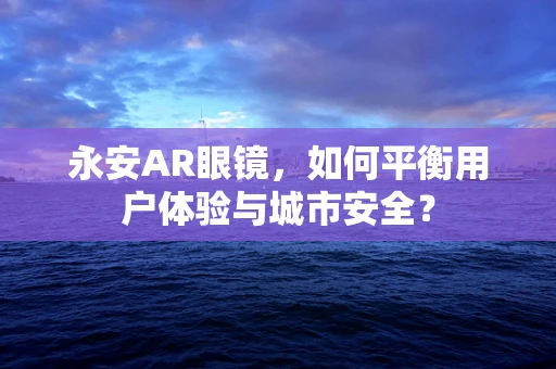 永安AR眼镜，如何平衡用户体验与城市安全？