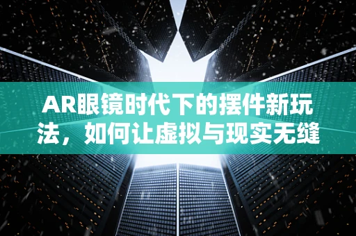AR眼镜时代下的摆件新玩法，如何让虚拟与现实无缝融合？