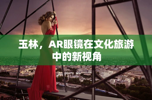 玉林，AR眼镜在文化旅游中的新视角
