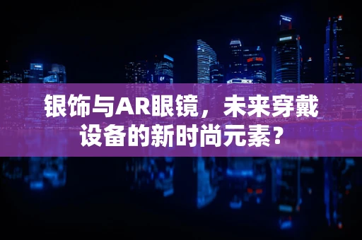 银饰与AR眼镜，未来穿戴设备的新时尚元素？