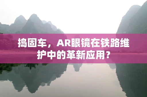 捣固车，AR眼镜在铁路维护中的革新应用？