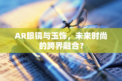 AR眼镜与玉饰，未来时尚的跨界融合？