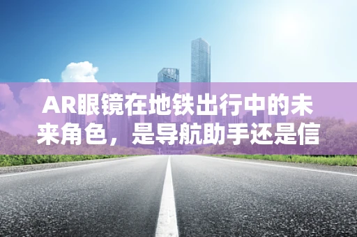 AR眼镜在地铁出行中的未来角色，是导航助手还是信息新窗口？