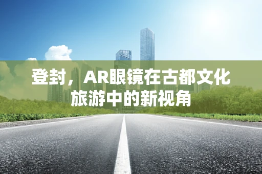 登封，AR眼镜在古都文化旅游中的新视角
