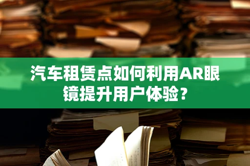 汽车租赁点如何利用AR眼镜提升用户体验？
