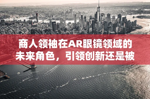 商人领袖在AR眼镜领域的未来角色，引领创新还是被颠覆？