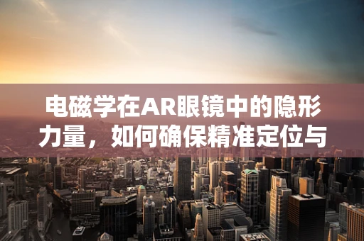 电磁学在AR眼镜中的隐形力量，如何确保精准定位与交互？