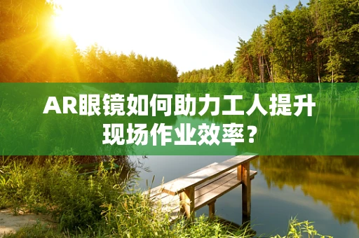 AR眼镜如何助力工人提升现场作业效率？