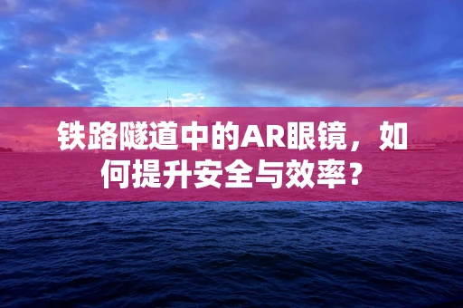 铁路隧道中的AR眼镜，如何提升安全与效率？